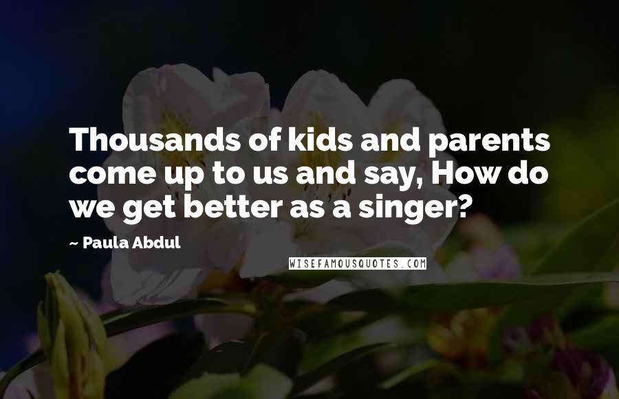 Paula Abdul Quotes: Thousands of kids and parents come up to us and say, How do we get better as a singer?