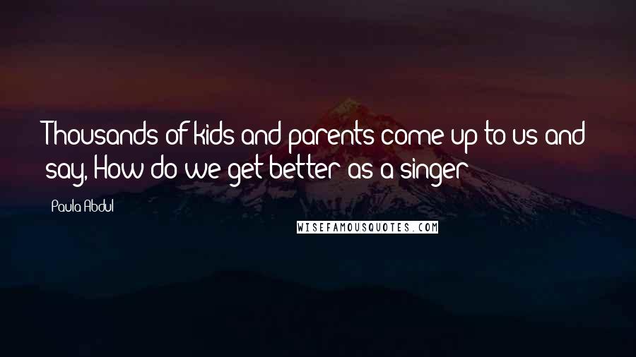 Paula Abdul Quotes: Thousands of kids and parents come up to us and say, How do we get better as a singer?