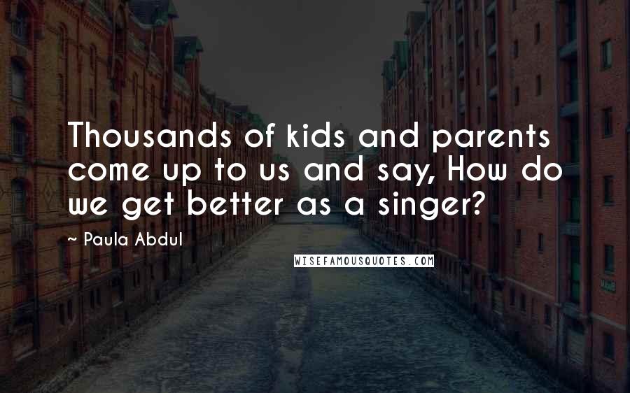 Paula Abdul Quotes: Thousands of kids and parents come up to us and say, How do we get better as a singer?