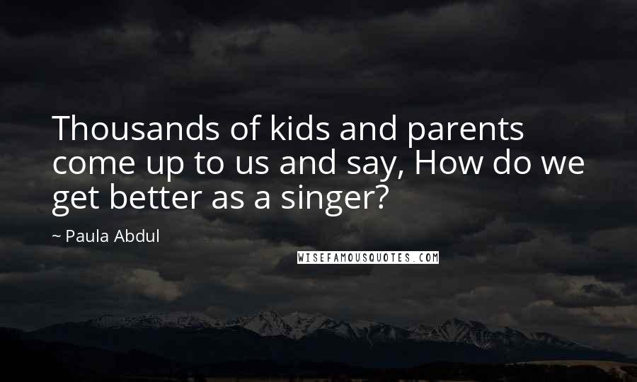 Paula Abdul Quotes: Thousands of kids and parents come up to us and say, How do we get better as a singer?
