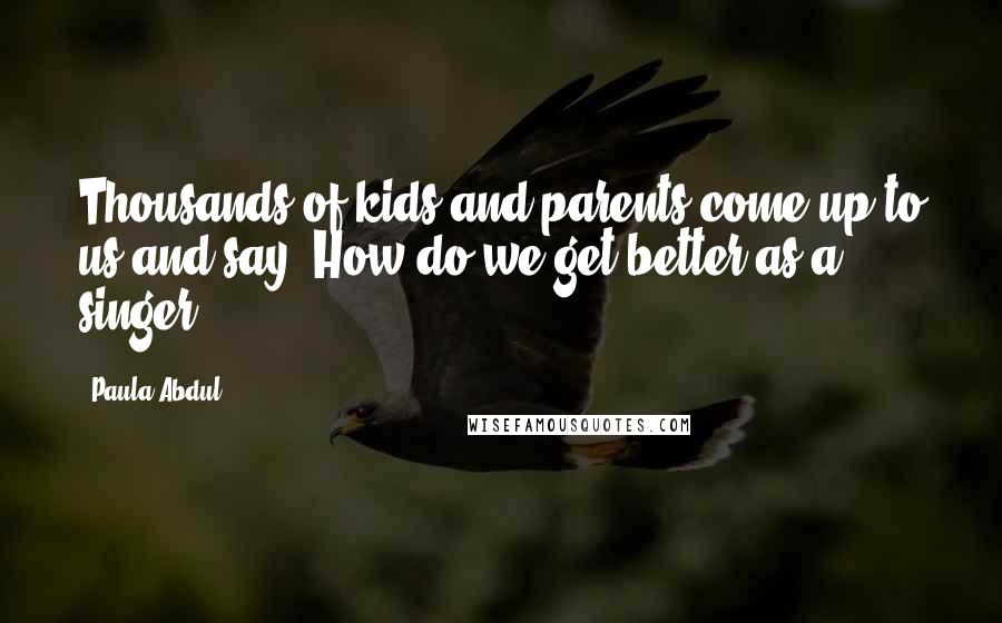 Paula Abdul Quotes: Thousands of kids and parents come up to us and say, How do we get better as a singer?