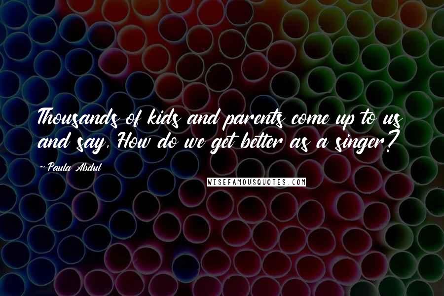 Paula Abdul Quotes: Thousands of kids and parents come up to us and say, How do we get better as a singer?