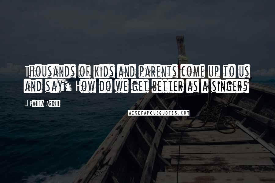 Paula Abdul Quotes: Thousands of kids and parents come up to us and say, How do we get better as a singer?