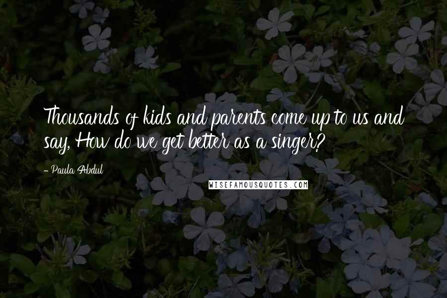 Paula Abdul Quotes: Thousands of kids and parents come up to us and say, How do we get better as a singer?