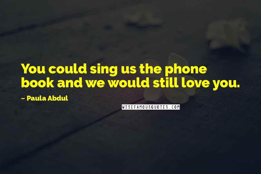 Paula Abdul Quotes: You could sing us the phone book and we would still love you.