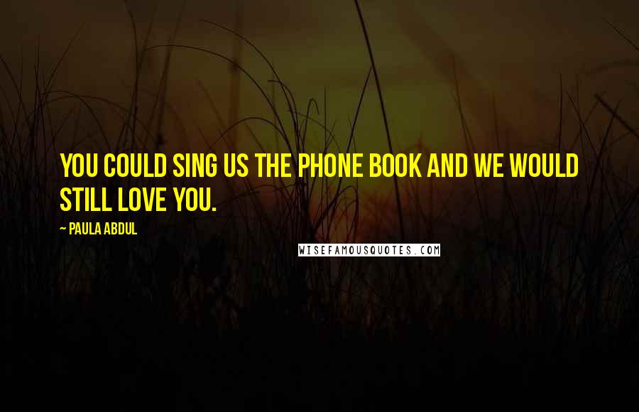 Paula Abdul Quotes: You could sing us the phone book and we would still love you.