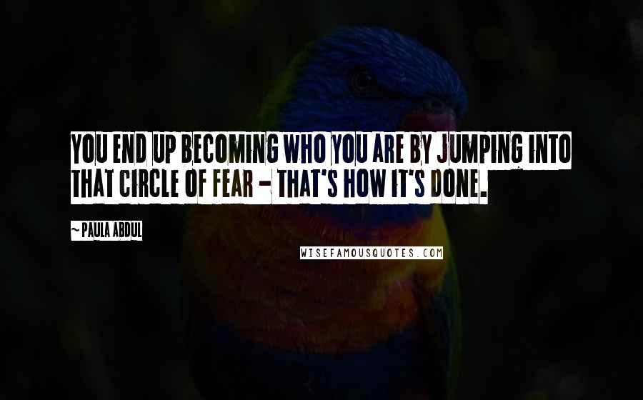 Paula Abdul Quotes: You end up becoming who you are by jumping into that circle of fear - that's how it's done.