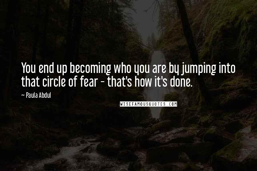 Paula Abdul Quotes: You end up becoming who you are by jumping into that circle of fear - that's how it's done.