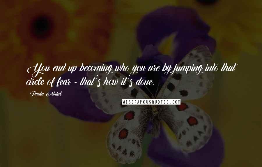 Paula Abdul Quotes: You end up becoming who you are by jumping into that circle of fear - that's how it's done.