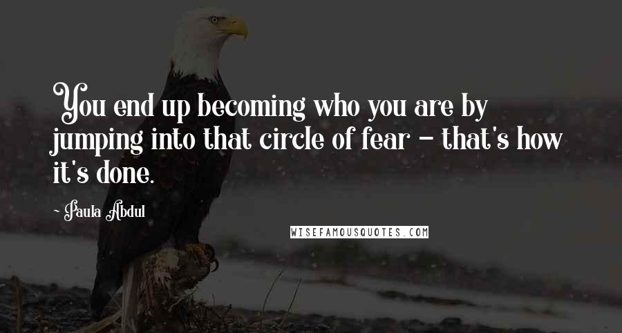 Paula Abdul Quotes: You end up becoming who you are by jumping into that circle of fear - that's how it's done.