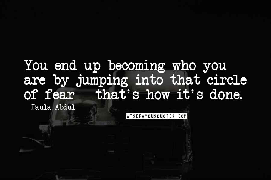 Paula Abdul Quotes: You end up becoming who you are by jumping into that circle of fear - that's how it's done.