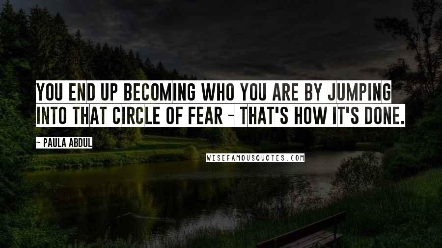 Paula Abdul Quotes: You end up becoming who you are by jumping into that circle of fear - that's how it's done.