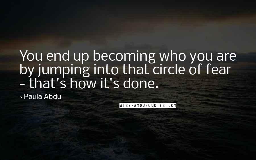 Paula Abdul Quotes: You end up becoming who you are by jumping into that circle of fear - that's how it's done.