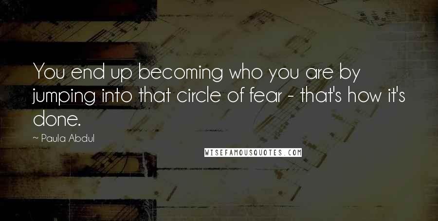 Paula Abdul Quotes: You end up becoming who you are by jumping into that circle of fear - that's how it's done.