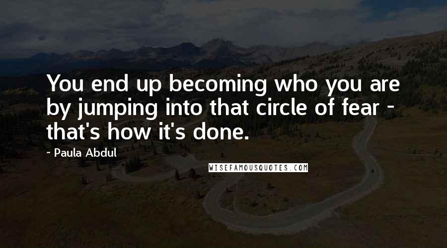 Paula Abdul Quotes: You end up becoming who you are by jumping into that circle of fear - that's how it's done.