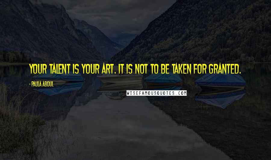 Paula Abdul Quotes: Your talent is your art. It is not to be taken for granted.