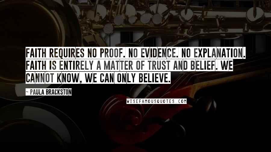 Paula Brackston Quotes: Faith requires no proof. No evidence. No explanation. Faith is entirely a matter of trust and belief. We cannot know, we can only believe.