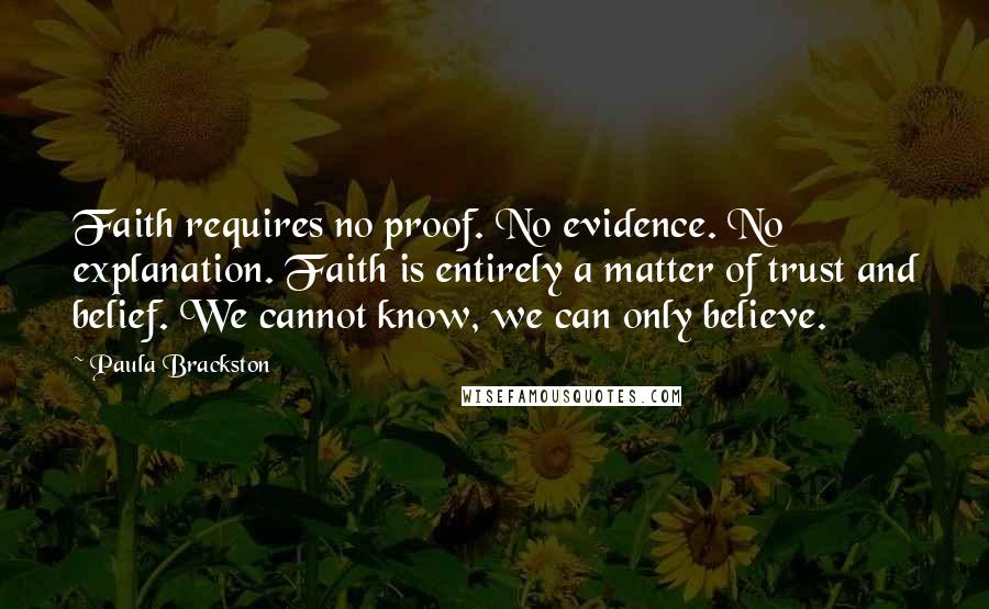 Paula Brackston Quotes: Faith requires no proof. No evidence. No explanation. Faith is entirely a matter of trust and belief. We cannot know, we can only believe.