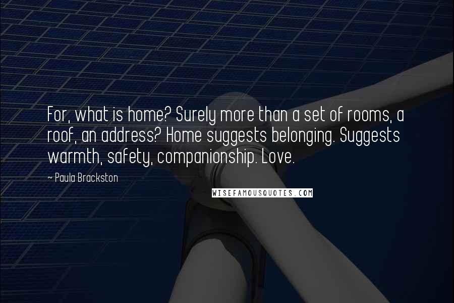 Paula Brackston Quotes: For, what is home? Surely more than a set of rooms, a roof, an address? Home suggests belonging. Suggests warmth, safety, companionship. Love.