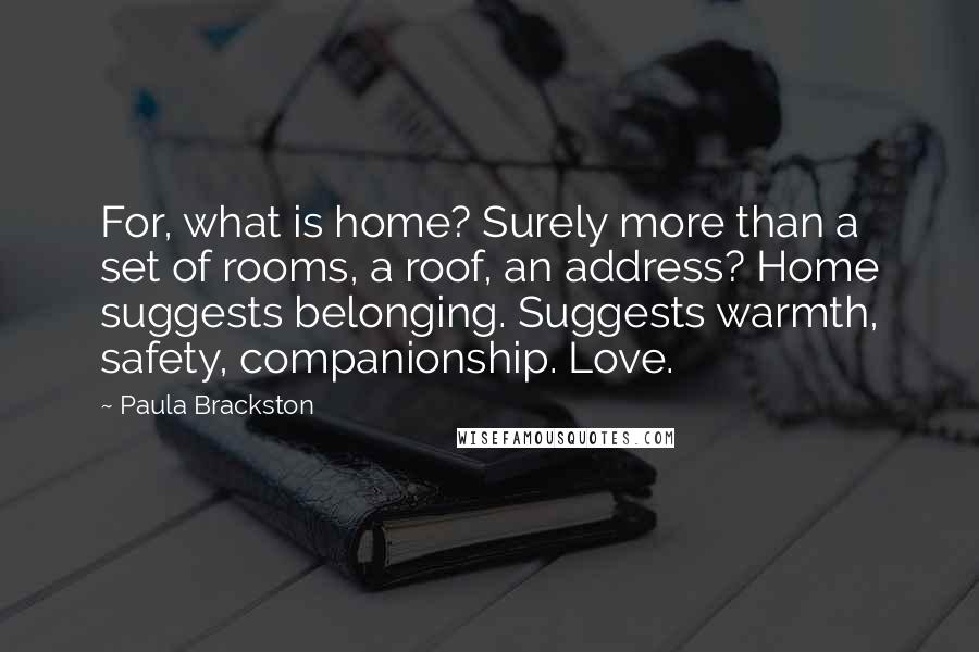 Paula Brackston Quotes: For, what is home? Surely more than a set of rooms, a roof, an address? Home suggests belonging. Suggests warmth, safety, companionship. Love.