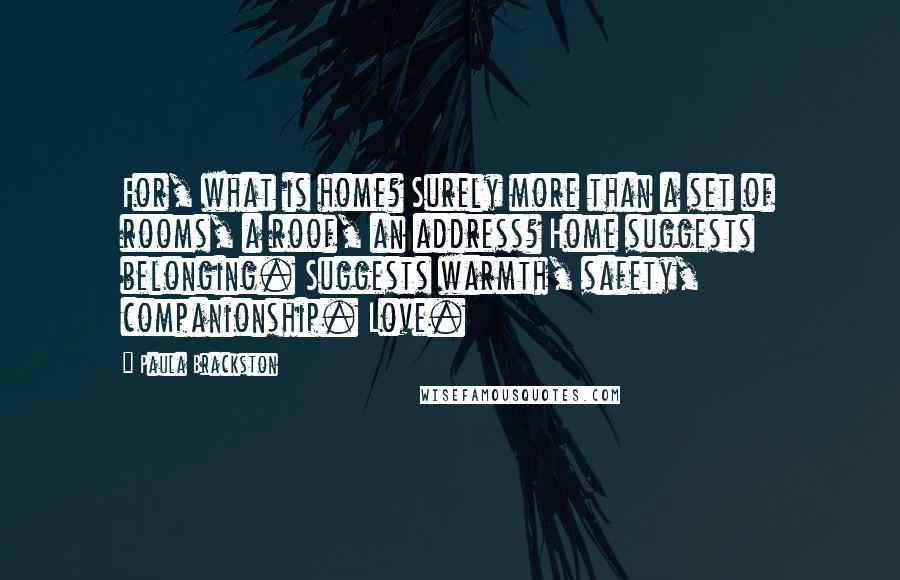 Paula Brackston Quotes: For, what is home? Surely more than a set of rooms, a roof, an address? Home suggests belonging. Suggests warmth, safety, companionship. Love.