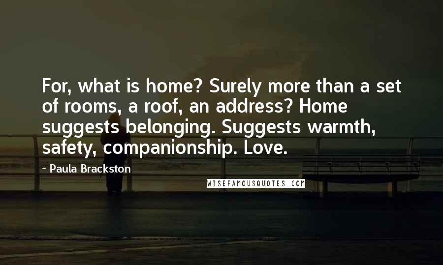 Paula Brackston Quotes: For, what is home? Surely more than a set of rooms, a roof, an address? Home suggests belonging. Suggests warmth, safety, companionship. Love.