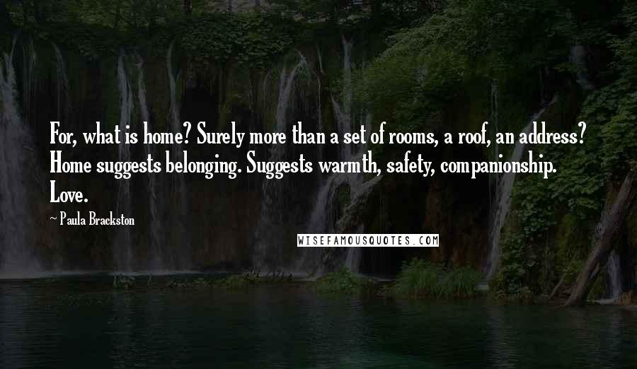 Paula Brackston Quotes: For, what is home? Surely more than a set of rooms, a roof, an address? Home suggests belonging. Suggests warmth, safety, companionship. Love.