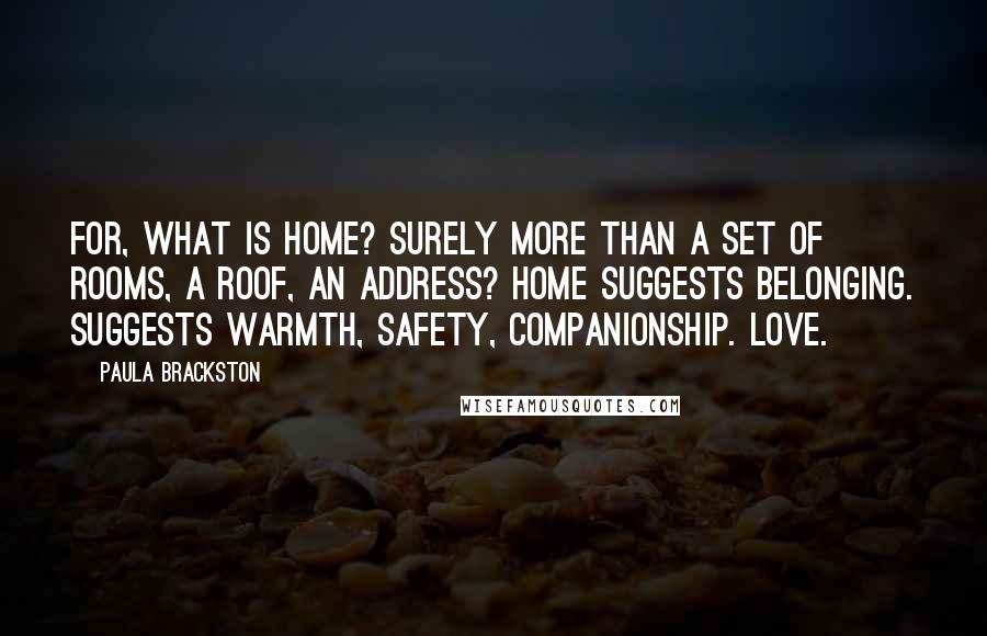 Paula Brackston Quotes: For, what is home? Surely more than a set of rooms, a roof, an address? Home suggests belonging. Suggests warmth, safety, companionship. Love.