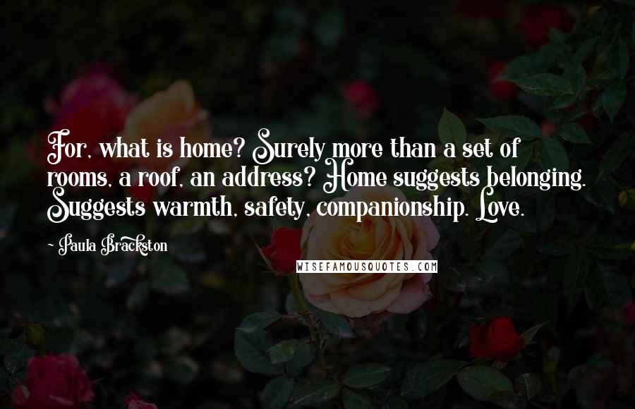 Paula Brackston Quotes: For, what is home? Surely more than a set of rooms, a roof, an address? Home suggests belonging. Suggests warmth, safety, companionship. Love.