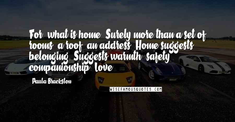 Paula Brackston Quotes: For, what is home? Surely more than a set of rooms, a roof, an address? Home suggests belonging. Suggests warmth, safety, companionship. Love.
