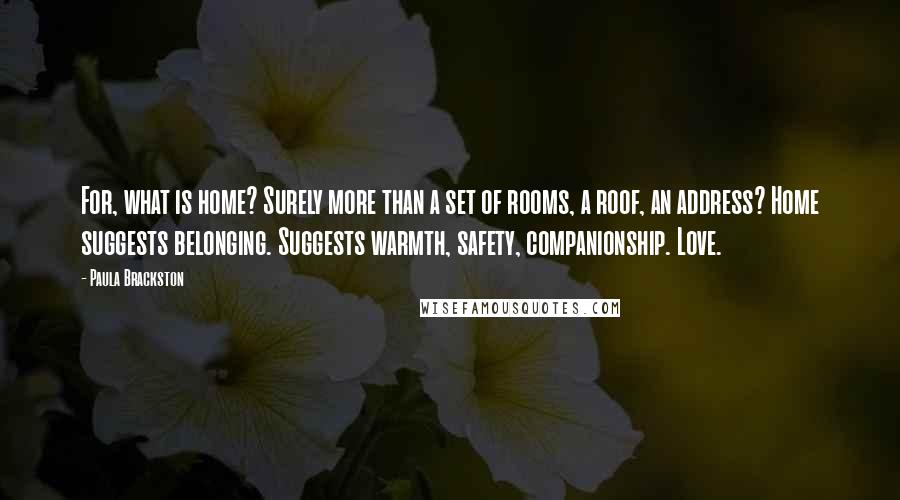 Paula Brackston Quotes: For, what is home? Surely more than a set of rooms, a roof, an address? Home suggests belonging. Suggests warmth, safety, companionship. Love.