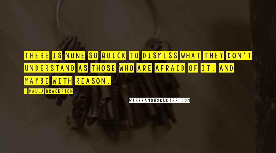 Paula Brackston Quotes: There is none so quick to dismiss what they don't understand as those who are afraid of it. And maybe with reason.