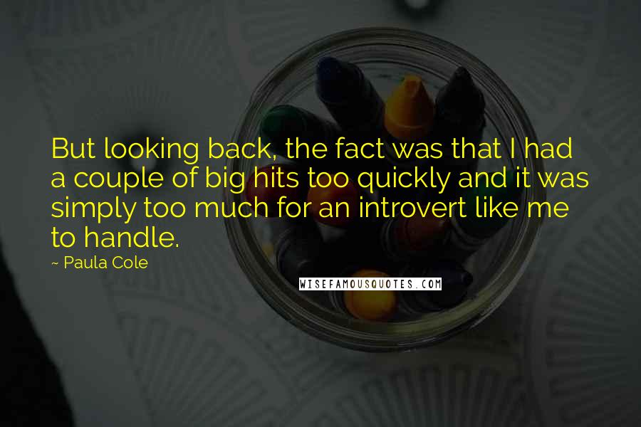 Paula Cole Quotes: But looking back, the fact was that I had a couple of big hits too quickly and it was simply too much for an introvert like me to handle.