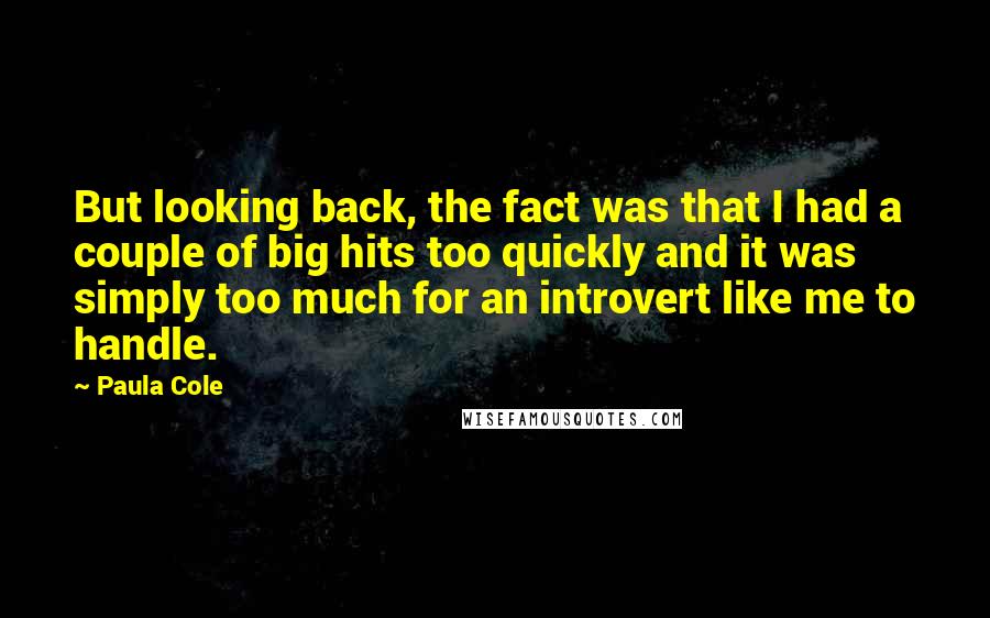 Paula Cole Quotes: But looking back, the fact was that I had a couple of big hits too quickly and it was simply too much for an introvert like me to handle.