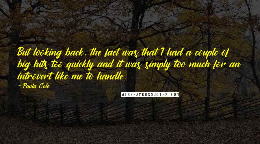 Paula Cole Quotes: But looking back, the fact was that I had a couple of big hits too quickly and it was simply too much for an introvert like me to handle.