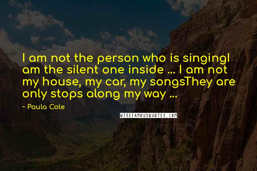 Paula Cole Quotes: I am not the person who is singingI am the silent one inside ... I am not my house, my car, my songsThey are only stops along my way ...