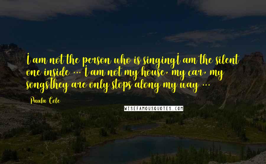 Paula Cole Quotes: I am not the person who is singingI am the silent one inside ... I am not my house, my car, my songsThey are only stops along my way ...