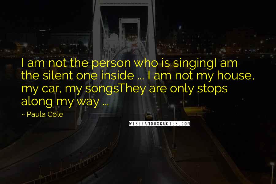 Paula Cole Quotes: I am not the person who is singingI am the silent one inside ... I am not my house, my car, my songsThey are only stops along my way ...