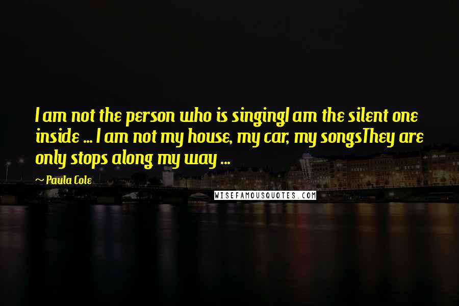 Paula Cole Quotes: I am not the person who is singingI am the silent one inside ... I am not my house, my car, my songsThey are only stops along my way ...