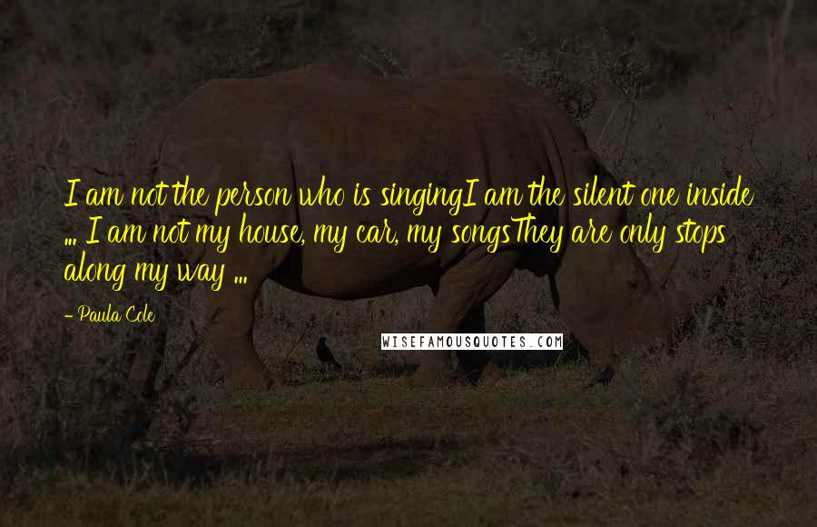 Paula Cole Quotes: I am not the person who is singingI am the silent one inside ... I am not my house, my car, my songsThey are only stops along my way ...