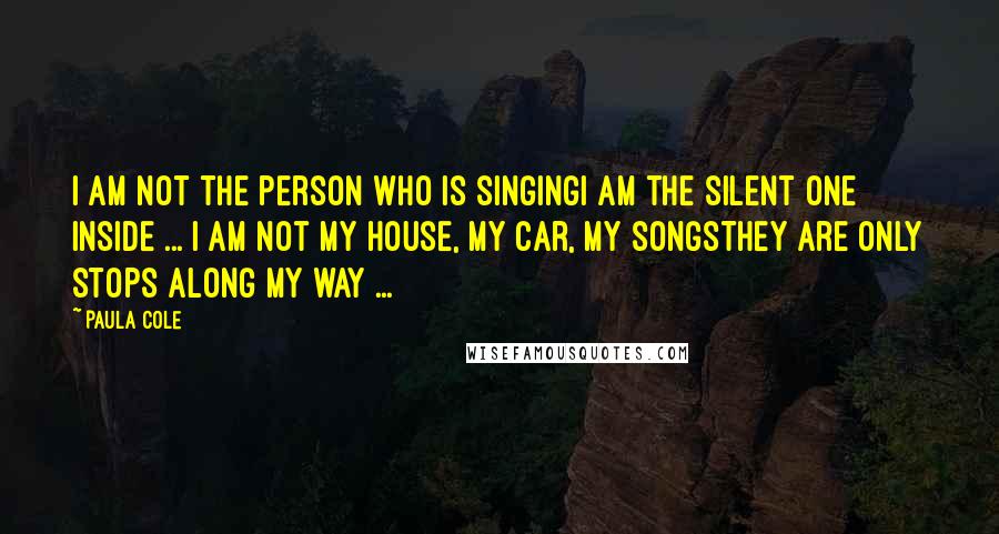 Paula Cole Quotes: I am not the person who is singingI am the silent one inside ... I am not my house, my car, my songsThey are only stops along my way ...