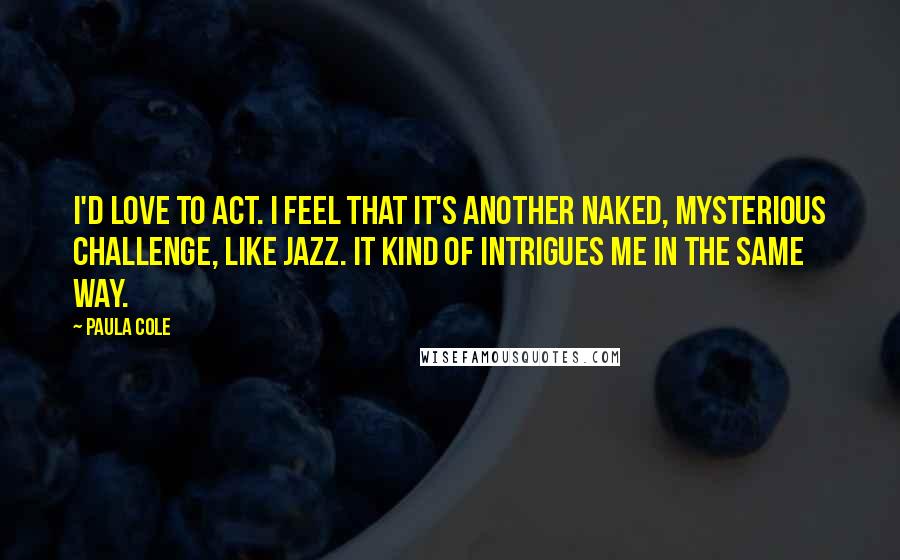 Paula Cole Quotes: I'd love to act. I feel that it's another naked, mysterious challenge, like jazz. It kind of intrigues me in the same way.