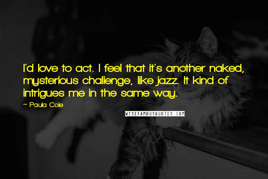 Paula Cole Quotes: I'd love to act. I feel that it's another naked, mysterious challenge, like jazz. It kind of intrigues me in the same way.