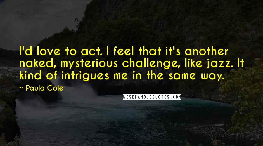 Paula Cole Quotes: I'd love to act. I feel that it's another naked, mysterious challenge, like jazz. It kind of intrigues me in the same way.