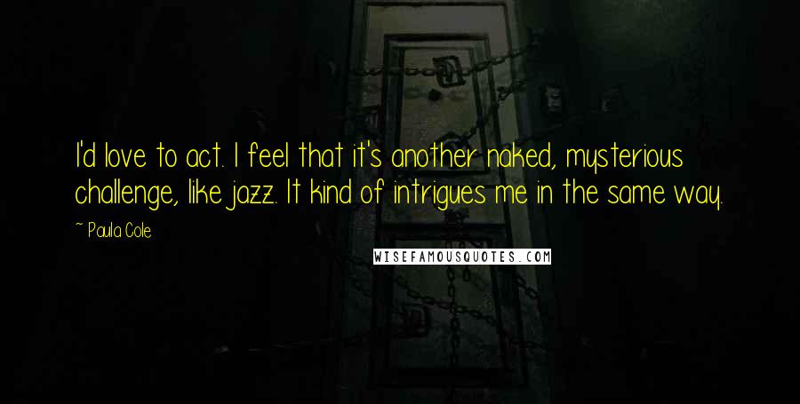 Paula Cole Quotes: I'd love to act. I feel that it's another naked, mysterious challenge, like jazz. It kind of intrigues me in the same way.