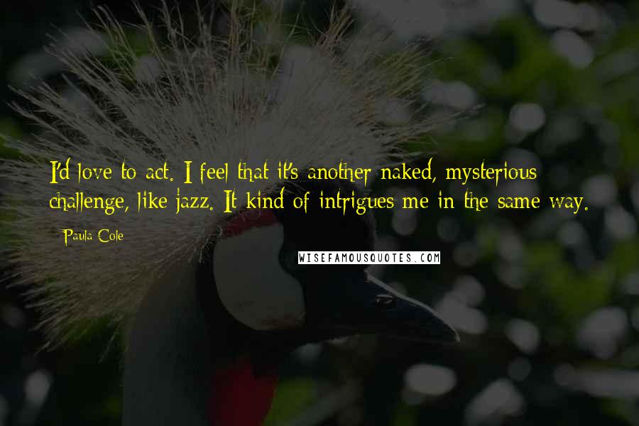 Paula Cole Quotes: I'd love to act. I feel that it's another naked, mysterious challenge, like jazz. It kind of intrigues me in the same way.