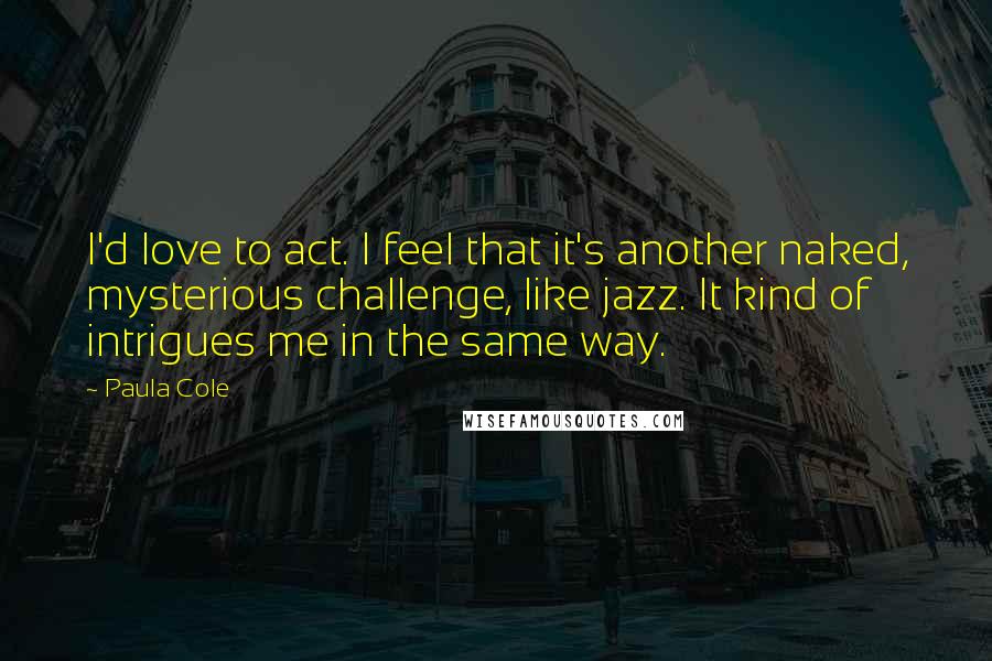 Paula Cole Quotes: I'd love to act. I feel that it's another naked, mysterious challenge, like jazz. It kind of intrigues me in the same way.