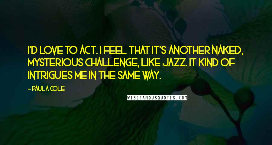 Paula Cole Quotes: I'd love to act. I feel that it's another naked, mysterious challenge, like jazz. It kind of intrigues me in the same way.