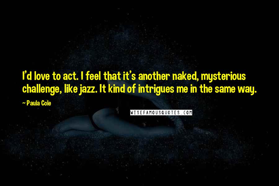 Paula Cole Quotes: I'd love to act. I feel that it's another naked, mysterious challenge, like jazz. It kind of intrigues me in the same way.