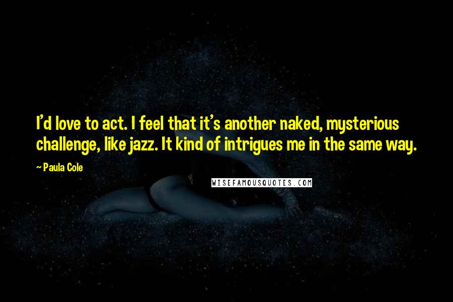 Paula Cole Quotes: I'd love to act. I feel that it's another naked, mysterious challenge, like jazz. It kind of intrigues me in the same way.